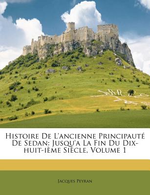 Histoire De L'ancienne Principaut De Sedan: Jusqu'a La Fin Du Dix-huit-ime Sicle, Volume 1 (French Edition)