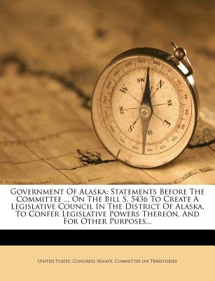 Government of Alaska: Statements Before the Committee ... on the Bill S. 5436 to Create a Legislative Council in the District of Alaska, to Confer Legislative Powers Thereon, and for Other Purposes...