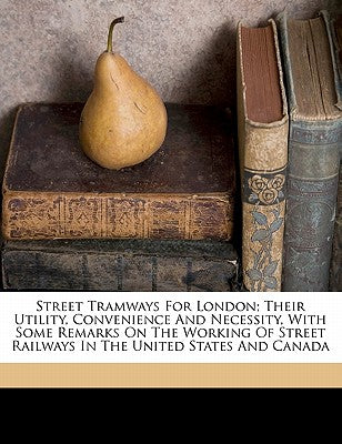 Street Tramways for London; Their Utility, Convenience and Necessity, with Some Remarks on the Working of Street Railways in the United States and Canada